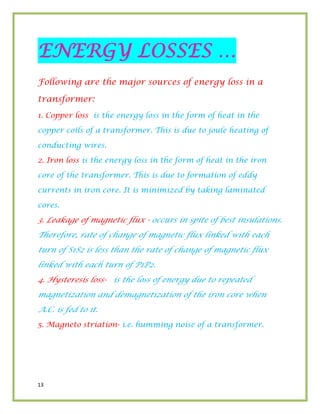13
ENERGY LOSSES …
Following are the major sources of energy loss in a
transformer:
1. Copper loss is the energy loss in the form of heat in the
copper coils of a transformer. This is due to joule heating of
conducting wires.
2. Iron loss is the energy loss in the form of heat in the iron
core of the transformer. This is due to formation of eddy
currents in iron core. It is minimized by taking laminated
cores.
3. Leakage of magnetic flux - occurs in spite of best insulations.
Therefore, rate of change of magnetic flux linked with each
turn of S1S2 is less than the rate of change of magnetic flux
linked with each turn of P1P2.
4. Hysteresis loss- is the loss of energy due to repeated
magnetization and demagnetization of the iron core when
A.C. is fed to it.
5. Magneto striation- i.e. humming noise of a transformer.
 