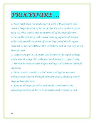 16
PROCEDURE …
1. Take thick iron rod and cover it with a thick paper and
wind a large number of turns of thin Cu wire on thick paper
(say 60). This constitutes primary coil of the transformer.
2. Cover the primary coil with a sheet of paper and wound
relatively smaller number of turns (say 20) of thick copper
wire on it. This constitutes the secondary coil. It is a step down
transformer.
3. Connect p1, p2 to A.C main and measure the input voltage
and current using A.C voltmeter and ammeter respectively.
4. Similarly, measure the output voltage and current through
s1and s2.
5. Now connect s1and s2to A.C main and again measure
voltage and current through primary and secondary coil of
step up transformer.
6. Repeat all steps for other self made transformers by
changing number of turns in primary and secondary coil.
 