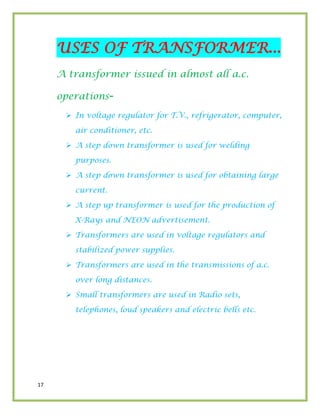 17
USES OF TRANSFORMER...
A transformer issued in almost all a.c.
operations-
 In voltage regulator for T.V., refrigerator, computer,
air conditioner, etc.
 A step down transformer is used for welding
purposes.
 A step down transformer is used for obtaining large
current.
 A step up transformer is used for the production of
X-Rays and NEON advertisement.
 Transformers are used in voltage regulators and
stabilized power supplies.
 Transformers are used in the transmissions of a.c.
over long distances.
 Small transformers are used in Radio sets,
telephones, loud speakers and electric bells etc.
 