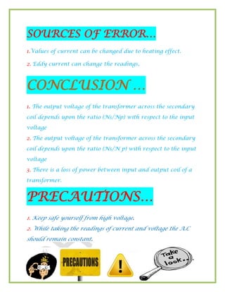 18
SOURCES OF ERROR…
1.Values of current can be changed due to heating effect.
2. Eddy current can change the readings.
CONCLUSION …
1. The output voltage of the transformer across the secondary
coil depends upon the ratio (Ns/Np) with respect to the input
voltage
2. The output voltage of the transformer across the secondary
coil depends upon the ratio (Ns/N p) with respect to the input
voltage
3. There is a loss of power between input and output coil of a
transformer.
PRECAUTIONS…
1. Keep safe yourself from high voltage.
2. While taking the readings of current and voltage the A.C
should remain constant.
 
