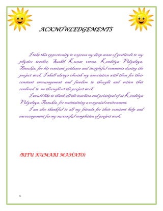 3
ACKNOWLEDGEMENTS
I take this opportunity to express my deep sense of gratitude to my
physics teacher, Sushil Kumar verma, Kendriya Vidyalaya,
Tinsukia, for his constant guidance and insightful comments during the
project work. I shall always cherish my association with them for their
constant encouragement and freedom to thought and action that
rendered to me throughouttheprojectwork.
I would like to thank all the teachers and principal of atKendriya
Vidyalaya,Tinsukia, formaintaining acongenialenvironment.
I am also thankful to all my friends for their constant help and
encouragementformysuccessfulcompletionofprojectwork.
(RITU KUMARI MAHATO)
 