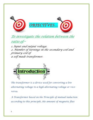 5
OBJECTIVES…
To investigate the relation between the
ratio of:–
1. Input and output voltage.
2. Number of turnings in the secondary coil and
primary coil of
a self made transformer.
The transformer is a device used for converting a low
alternating voltage to a high alternating voltage or vice-
versa.
A Transformer based on the Principle of mutual induction
according to this principle, the amount of magnetic flux
 