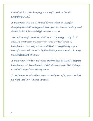 6
linked with a coil changing, an e.m.f is induced in the
neighboring coil.
A transformer is an electrical device which is used for
changing the A.C. voltages. A transformer is most widely used
device in both low and high current circuit.
As such transformers are built in an amazing strength of
sizes. In electronic, measurement and control circuits,
transformer size may be so small that it weight only a few
tens of grams where as in high voltage power circuits, it may
weight hundred of tones.
A transformer which increases the voltages is called a step-up
transformer. A transformer which decreases the A.C. voltages
is called a step-down transformer.
Transformer is, therefore, an essential piece of apparatus both
for high and low current circuits.
 