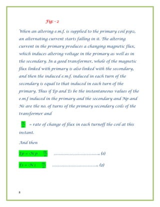 8
Fig: - 2
When an altering e.m.f. is supplied to the primary coil p1p2,
an alternating current starts falling in it. The altering
current in the primary produces a changing magnetic flux,
which induces altering voltage in the primary as well as in
the secondary. In a good transformer, whole of the magnetic
flux linked with primary is also linked with the secondary,
and then the induced e.m.f. induced in each turn of the
secondary is equal to that induced in each turn of the
primary. Thus if Ep and Es be the instantaneous values of the
e.m.f induced in the primary and the secondary and Np and
Ns are the no. of turns of the primary secondary coils of the
transformer and
ɸ
= rate of change of flux in each turnoff the coil at this
instant.
And then
Ep = -N p
ɸ
……………………………….. (1)
Es = -N s
ɸ
……………………………….. (2)
 
