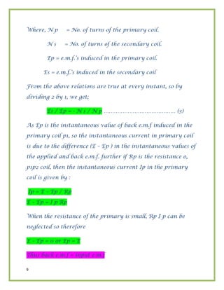 9
Where, N p = No. of turns of the primary coil.
N s = No. of turns of the secondary coil.
Ep = e.m.f.’s induced in the primary coil.
Es = e.m.f.’s induced in the secondary coil
From the above relations are true at every instant, so by
dividing 2 by 1, we get;
Es / Ep = - N s / N p …………………………………… (3)
As Ep is the instantaneous value of back e.m.f induced in the
primary coil p1, so the instantaneous current in primary coil
is due to the difference (E – Ep ) in the instantaneous values of
the applied and back e.m.f. further if Rp is the resistance o,
p1p2 coil, then the instantaneous current Ip in the primary
coil is given by :
Ip = E – Ep / Rp
E – Ep = I p Rp
When the resistance of the primary is small, Rp I p can be
neglected so therefore
E – Ep = 0 or Ep = E
Thus back e.m.f = input e.m.f
 