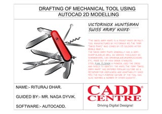 VICTORINOX HUNTSMAN
SWISS ARMY KNIFE.
DRAFTING OF MECHANICAL TOOL USING
AUTOCAD 2D MODELLING
NAME:- RITURAJ DHAR.
GUIDED BY:- MR. NAGA DYVIK.
SOFTWARE:- AUTOCADD.
 