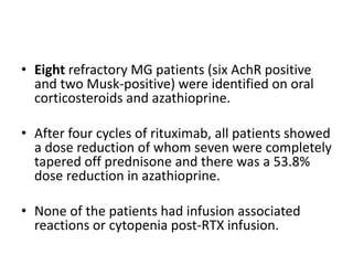 • Eight refractory MG patients (six AchR positive
and two Musk-positive) were identified on oral
corticosteroids and azathioprine.
• After four cycles of rituximab, all patients showed
a dose reduction of whom seven were completely
tapered off prednisone and there was a 53.8%
dose reduction in azathioprine.
• None of the patients had infusion associated
reactions or cytopenia post-RTX infusion.
 