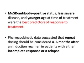 • MuSK-antibody–positive status, less severe
disease, and younger age at time of treatment
were the best predictors of response to
treatment.
• Pharmacokinetic data suggested that repeat
dosing should be considered 4–6 months after
an induction regimen in patients with either
incomplete response or a relapse.
 