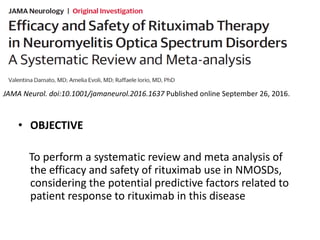 JAMA Neurol. doi:10.1001/jamaneurol.2016.1637 Published online September 26, 2016.
• OBJECTIVE
To perform a systematic review and meta analysis of
the efficacy and safety of rituximab use in NMOSDs,
considering the potential predictive factors related to
patient response to rituximab in this disease
 