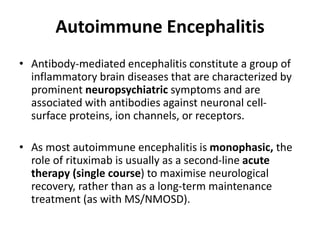 Autoimmune Encephalitis
• Antibody-mediated encephalitis constitute a group of
inflammatory brain diseases that are characterized by
prominent neuropsychiatric symptoms and are
associated with antibodies against neuronal cell-
surface proteins, ion channels, or receptors.
• As most autoimmune encephalitis is monophasic, the
role of rituximab is usually as a second-line acute
therapy (single course) to maximise neurological
recovery, rather than as a long-term maintenance
treatment (as with MS/NMOSD).
 