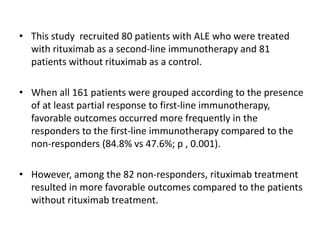 • This study recruited 80 patients with ALE who were treated
with rituximab as a second-line immunotherapy and 81
patients without rituximab as a control.
• When all 161 patients were grouped according to the presence
of at least partial response to first-line immunotherapy,
favorable outcomes occurred more frequently in the
responders to the first-line immunotherapy compared to the
non-responders (84.8% vs 47.6%; p , 0.001).
• However, among the 82 non-responders, rituximab treatment
resulted in more favorable outcomes compared to the patients
without rituximab treatment.
 