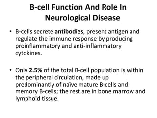 B-cell Function And Role In
Neurological Disease
• B-cells secrete antibodies, present antigen and
regulate the immune response by producing
proinflammatory and anti-inflammatory
cytokines.
• Only 2.5% of the total B-cell population is within
the peripheral circulation, made up
predominantly of naïve mature B-cells and
memory B-cells; the rest are in bone marrow and
lymphoid tissue.
 