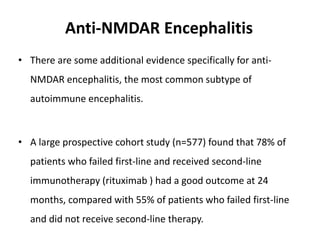 Anti-NMDAR Encephalitis
• There are some additional evidence specifically for anti-
NMDAR encephalitis, the most common subtype of
autoimmune encephalitis.
• A large prospective cohort study (n=577) found that 78% of
patients who failed first-line and received second-line
immunotherapy (rituximab ) had a good outcome at 24
months, compared with 55% of patients who failed first-line
and did not receive second-line therapy.
 