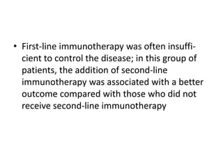 • First-line immunotherapy was often insuffi-
cient to control the disease; in this group of
patients, the addition of second-line
immunotherapy was associated with a better
outcome compared with those who did not
receive second-line immunotherapy
 