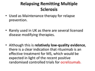 Relapsing Remitting Multiple
Sclerosis
• Used as Maintenance therapy for relapse
prevention.
• Rarely used in UK as there are several licensed
disease modifying therapies.
• Although this is relatively low-quality evidence,
there is a clear indication that rituximab is an
effective treatment for MS, which would be
expected in light of the recent positive
randomised controlled trials for ocrelizumab.
 