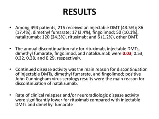 RESULTS
• Among 494 patients, 215 received an injectable DMT (43.5%); 86
(17.4%), dimethyl fumarate; 17 (3.4%), fingolimod; 50 (10.1%),
natalizumab; 120 (24.3%), rituximab; and 6 (1.2%), other DMT.
• The annual discontinuation rate for rituximab, injectable DMTs,
dimethyl fumarate, fingolimod, and natalizumab were 0.03, 0.53,
0.32, 0.38, and 0.29, respectively.
• Continued disease activity was the main reason for discontinuation
of injectable DMTs, dimethyl fumarate, and fingolimod; positive
John Cunningham virus serology results were the main reason for
discontinuation of natalizumab.
• Rate of clinical relapses and/or neuroradiologic disease activity
were significantly lower for rituximab compared with injectable
DMTs and dimethyl fumarate
 
