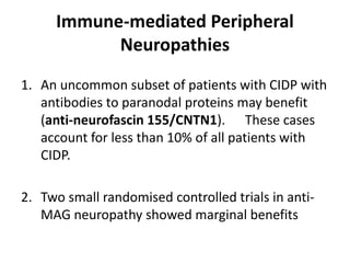 Immune-mediated Peripheral
Neuropathies
1. An uncommon subset of patients with CIDP with
antibodies to paranodal proteins may benefit
(anti-neurofascin 155/CNTN1). These cases
account for less than 10% of all patients with
CIDP.
2. Two small randomised controlled trials in anti-
MAG neuropathy showed marginal benefits
 