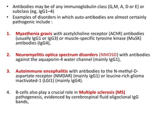 • Antibodies may be of any immunoglobulin class (G,M, A, D or E) or
subclass (eg, IgG1–4)
• Examples of disorders in which auto-antibodies are almost certainly
pathogenic include :
1. Myasthenia gravis with acetylcholine receptor (AChR) antibodies
(usually IgG1 or IgG3) or muscle-specific tyrosine kinase (MuSK)
antibodies (IgG4),
2. Neuromyelitis optica spectrum disorders (NMOSD) with antibodies
against the aquaporin-4 water channel (mainly IgG1),
3. Autoimmune encephalitis with antibodies to the N-methyl-D-
aspartate receptor (NMDAR) (mainly IgG1) or leucine-rich glioma
inactivated-1 (LGI1) (mainly IgG4).
4. B-cells also play a crucial role in Multiple sclerosis (MS)
pathogenesis, evidenced by cerebrospinal fluid oligoclonal IgG
bands,
 