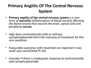 Primary Angiitis Of The Central Nervous
System
• Primary angiitis of the central nervous system is a rare
form of vasculitis (inflammation of blood vessels) affecting
the blood vessels that nourish the brain, spinal cord and
peripheral nerves.
• High-dose corticosteroids with or without
cyclophosphamide form the mainstay of treatment for this
rare condition.
• Favourable outcomes with rituximab are reported in two
small case series(Total Pt-10)
• Consider if there is inadequate response to corticosteroids
and cyclophosphamide.
 