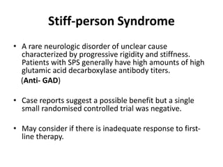 Stiff-person Syndrome
• A rare neurologic disorder of unclear cause
characterized by progressive rigidity and stiffness.
Patients with SPS generally have high amounts of high
glutamic acid decarboxylase antibody titers.
(Anti- GAD)
• Case reports suggest a possible benefit but a single
small randomised controlled trial was negative.
• May consider if there is inadequate response to first-
line therapy.
 