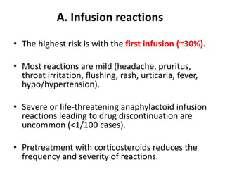 A. Infusion reactions
• The highest risk is with the first infusion (~30%).
• Most reactions are mild (headache, pruritus,
throat irritation, flushing, rash, urticaria, fever,
hypo/hypertension).
• Severe or life-threatening anaphylactoid infusion
reactions leading to drug discontinuation are
uncommon (<1/100 cases).
• Pretreatment with corticosteroids reduces the
frequency and severity of reactions.
 