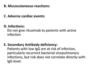B. Mucocutaneous reactions:
C. Adverse cardiac events:
D. Infections:
Do not give rituximab to patients with active
infection
E. Secondary Antibody deficiency:
Patients with low IgG are at risk of infection,
particularly recurrent bacterial sinopulmonary
infections, but risk does not correlate directly with
IgG level.
 