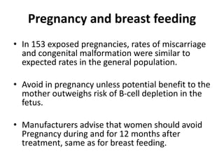 Pregnancy and breast feeding
• In 153 exposed pregnancies, rates of miscarriage
and congenital malformation were similar to
expected rates in the general population.
• Avoid in pregnancy unless potential benefit to the
mother outweighs risk of B-cell depletion in the
fetus.
• Manufacturers advise that women should avoid
Pregnancy during and for 12 months after
treatment, same as for breast feeding.
 