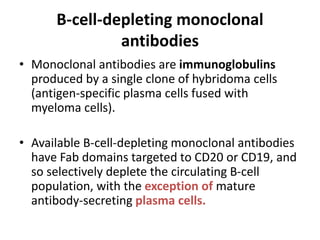 B-cell-depleting monoclonal
antibodies
• Monoclonal antibodies are immunoglobulins
produced by a single clone of hybridoma cells
(antigen-specific plasma cells fused with
myeloma cells).
• Available B-cell-depleting monoclonal antibodies
have Fab domains targeted to CD20 or CD19, and
so selectively deplete the circulating B-cell
population, with the exception of mature
antibody-secreting plasma cells.
 