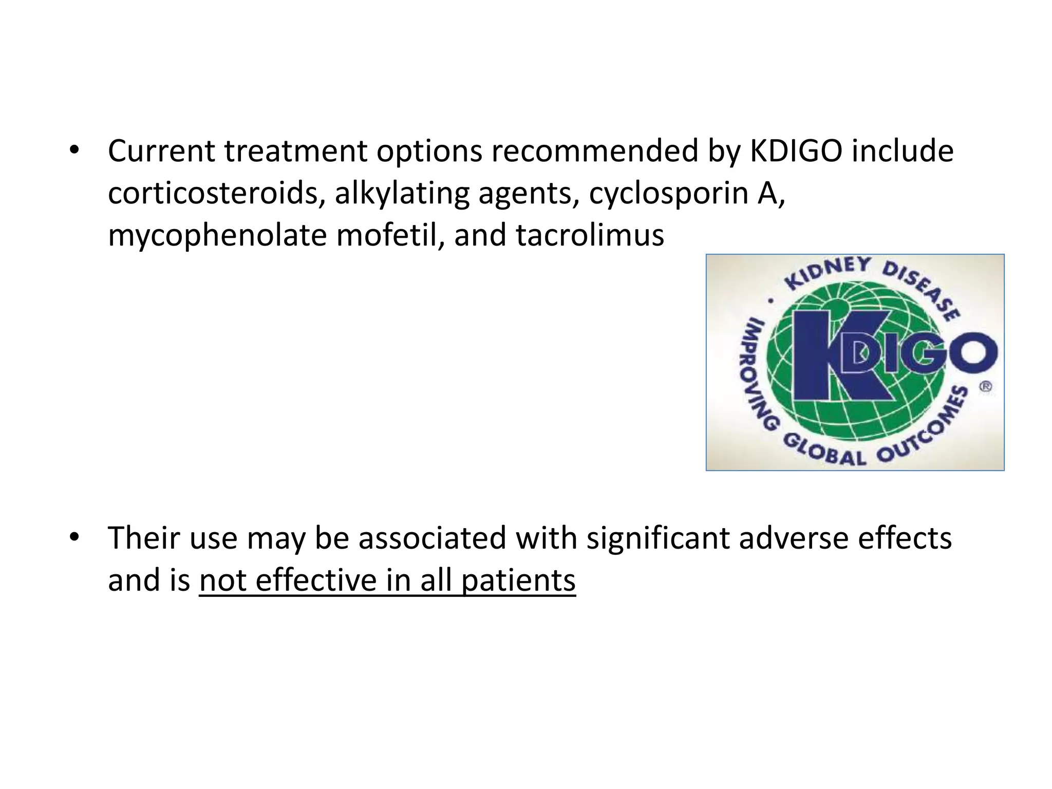 • Current treatment options recommended by KDIGO include
corticosteroids, alkylating agents, cyclosporin A,
mycophenolate mofetil, and tacrolimus
• Their use may be associated with significant adverse effects
and is not effective in all patients
 