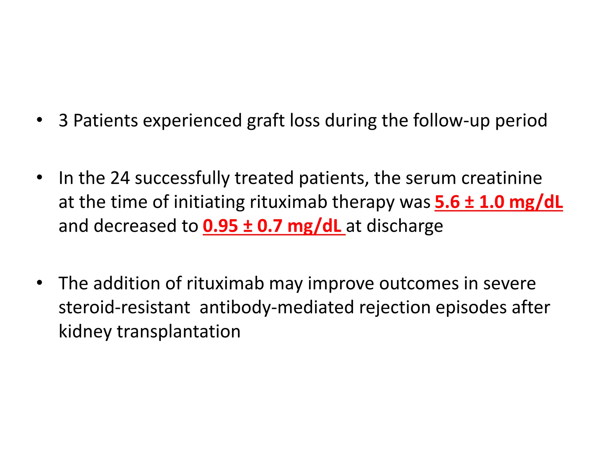• 3 Patients experienced graft loss during the follow-up period
• In the 24 successfully treated patients, the serum creatinine
at the time of initiating rituximab therapy was 5.6 ± 1.0 mg/dL
and decreased to 0.95 ± 0.7 mg/dL at discharge
• The addition of rituximab may improve outcomes in severe
steroid-resistant antibody-mediated rejection episodes after
kidney transplantation
 