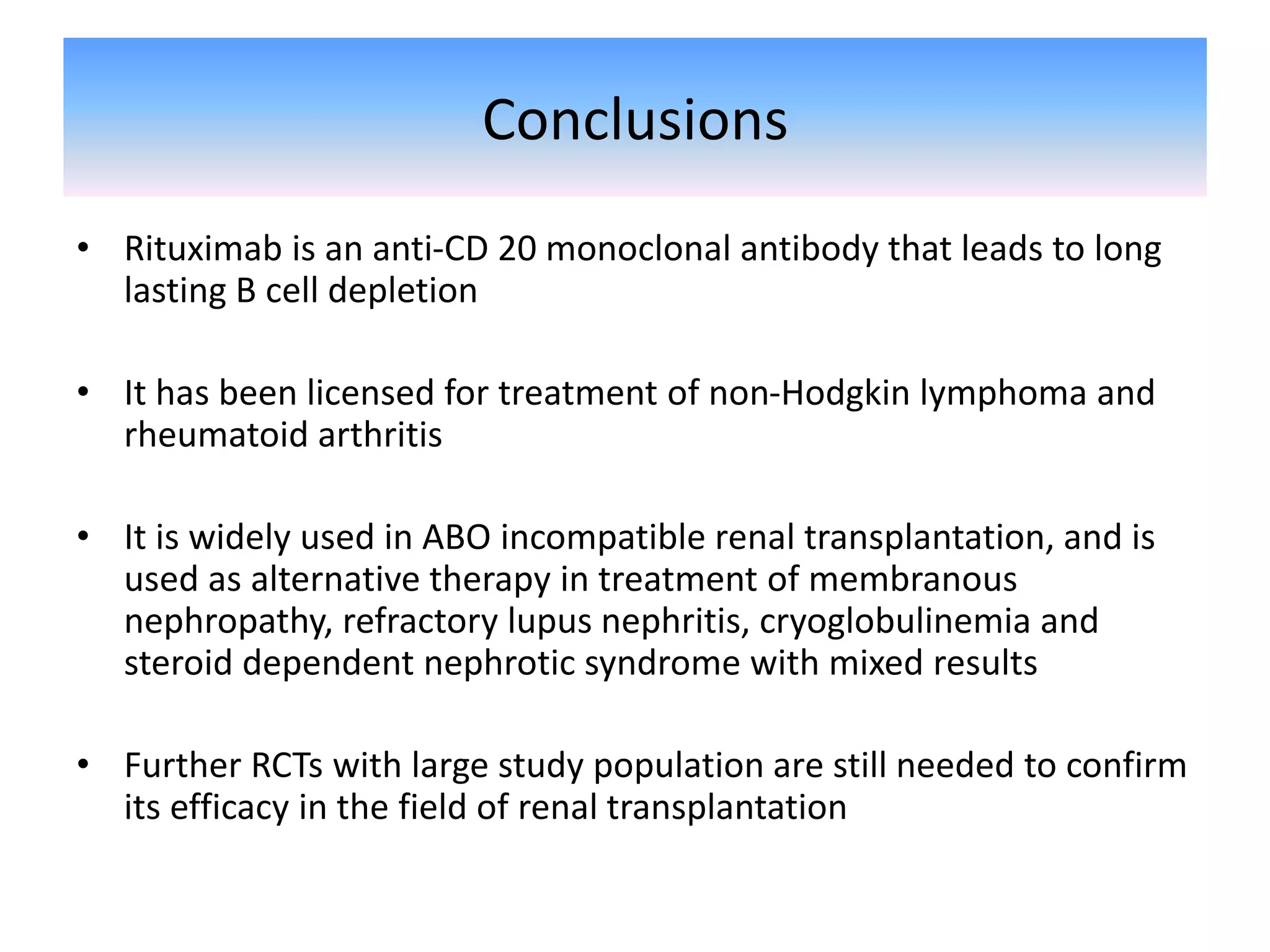 Conclusions
• Rituximab is an anti-CD 20 monoclonal antibody that leads to long
lasting B cell depletion
• It has been licensed for treatment of non-Hodgkin lymphoma and
rheumatoid arthritis
• It is widely used in ABO incompatible renal transplantation, and is
used as alternative therapy in treatment of membranous
nephropathy, refractory lupus nephritis, cryoglobulinemia and
steroid dependent nephrotic syndrome with mixed results
• Further RCTs with large study population are still needed to confirm
its efficacy in the field of renal transplantation
 