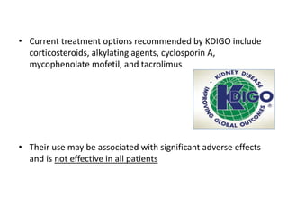 • Current treatment options recommended by KDIGO include
corticosteroids, alkylating agents, cyclosporin A,
mycophenolate mofetil, and tacrolimus
• Their use may be associated with significant adverse effects
and is not effective in all patients
 