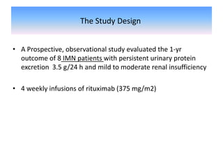 The Study Design
• A Prospective, observational study evaluated the 1-yr
outcome of 8 IMN patients with persistent urinary protein
excretion 3.5 g/24 h and mild to moderate renal insufficiency
• 4 weekly infusions of rituximab (375 mg/m2)
 