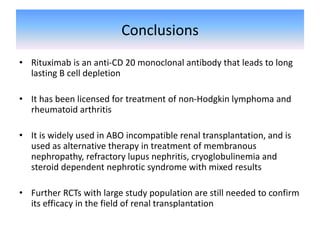 Conclusions
• Rituximab is an anti-CD 20 monoclonal antibody that leads to long
lasting B cell depletion
• It has been licensed for treatment of non-Hodgkin lymphoma and
rheumatoid arthritis
• It is widely used in ABO incompatible renal transplantation, and is
used as alternative therapy in treatment of membranous
nephropathy, refractory lupus nephritis, cryoglobulinemia and
steroid dependent nephrotic syndrome with mixed results
• Further RCTs with large study population are still needed to confirm
its efficacy in the field of renal transplantation
 