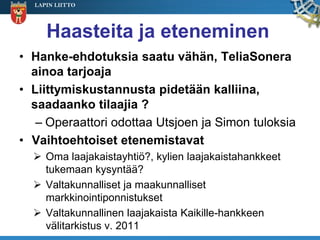 LAPIN LIITTO




     Haasteita ja eteneminen
• Hanke-ehdotuksia saatu vähän, TeliaSonera
  ainoa tarjoaja
• Liittymiskustannusta pidetään kalliina,
  saadaanko tilaajia ?
   – Operaattori odottaa Utsjoen ja Simon tuloksia
• Vaihtoehtoiset etenemistavat
   Oma laajakaistayhtiö?, kylien laajakaistahankkeet
    tukemaan kysyntää?
   Valtakunnalliset ja maakunnalliset
    markkinointiponnistukset
   Valtakunnallinen laajakaista Kaikille-hankkeen
    välitarkistus v. 2011
 