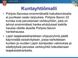 LAPIN LIITTO




                   Kuntayhtiömalli
• Pohjois-Savossa ensimmäisellä hakukierroksella
  ei juurikaan saatu tarjouksia. Pohjois-Savon 22
  kuntaa ovat perustaneet verkkoyhtiön, joka on
  tehnyt ensimmäiset hanke-ehdotukset kaikille
  haussa olleille alueille Pohjois-Savon
  hankehaussa.
• Lapin laajakaistahankkeen ohjausryhmä päätti
  käynnistää esiselvityksen, jossa kartoitetaan
  kuntien ja muiden Lapin toimijoiden valmiuksia ja
  edellytyksiä perustaa verkkoyhtiö toteuttamaan
  laajakaistahanketta.
 