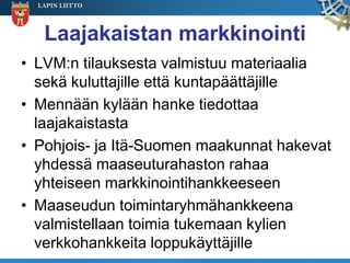 LAPIN LIITTO




   Laajakaistan markkinointi
• LVM:n tilauksesta valmistuu materiaalia
  sekä kuluttajille että kuntapäättäjille
• Mennään kylään hanke tiedottaa
  laajakaistasta
• Pohjois- ja Itä-Suomen maakunnat hakevat
  yhdessä maaseuturahaston rahaa
  yhteiseen markkinointihankkeeseen
• Maaseudun toimintaryhmähankkeena
  valmistellaan toimia tukemaan kylien
  verkkohankkeita loppukäyttäjille
 
