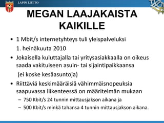 LAPIN LIITTO



        MEGAN LAAJAKAISTA
            KAIKILLE
• 1 Mbit/s internetyhteys tuli yleispalveluksi
  1. heinäkuuta 2010
• Jokaisella kuluttajalla tai yritysasiakkaalla on oikeus
  saada vakituiseen asuin- tai sijaintipaikkaansa
   (ei koske kesäasuntoja)
• Riittäviä keskimääräisiä vähimmäisnopeuksia
  saapuvassa liikenteessä on määritelmän mukaan
   – 750 Kbit/s 24 tunnin mittausjakson aikana ja
   – 500 Kbit/s minkä tahansa 4 tunnin mittausjakson aikana.
 