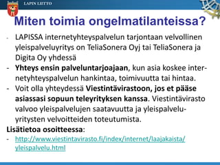 LAPIN LIITTO




    Miten toimia ongelmatilanteissa?
-  LAPISSA internetyhteyspalvelun tarjontaan velvollinen
   yleispalveluyritys on TeliaSonera Oyj tai TeliaSonera ja
   Digita Oy yhdessä
- Yhteys ensin palveluntarjoajaan, kun asia koskee inter-
   netyhteyspalvelun hankintaa, toimivuutta tai hintaa.
- Voit olla yhteydessä Viestintävirastoon, jos et pääse
   asiassasi sopuun teleyrityksen kanssa. Viestintävirasto
   valvoo yleispalvelujen saatavuutta ja yleispalvelu-
   yritysten velvoitteiden toteutumista.
Lisätietoa osoitteessa:
- http://www.viestintavirasto.fi/index/internet/laajakaista/
  yleispalvelu.html
 