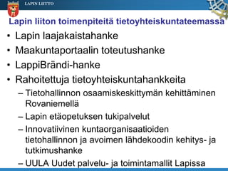 LAPIN LIITTO



Lapin liiton toimenpiteitä tietoyhteiskuntateemassa
•   Lapin laajakaistahanke
•   Maakuntaportaalin toteutushanke
•   LappiBrändi-hanke
•   Rahoitettuja tietoyhteiskuntahankkeita
    – Tietohallinnon osaamiskeskittymän kehittäminen
      Rovaniemellä
    – Lapin etäopetuksen tukipalvelut
    – Innovatiivinen kuntaorganisaatioiden
      tietohallinnon ja avoimen lähdekoodin kehitys- ja
      tutkimushanke
    – UULA Uudet palvelu- ja toimintamallit Lapissa
 