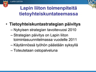 LAPIN LIITTO



           Lapin liiton toimenpiteitä
          tietoyhteiskuntateemassa

• Tietoyhteiskuntastrategian päivitys
  – Nykyisen strategian tavoitevuosi 2010
  – Strategian päivitys on Lapin liiton
    toimintasuunnitelmassa vuodelle 2011
  – Käytännössä työhön päästään syksyllä
  – Toteutetaan ostopalveluna
 