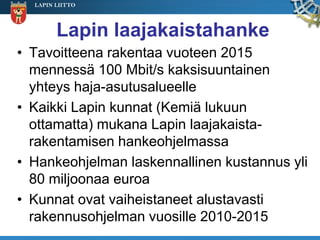 LAPIN LIITTO




        Lapin laajakaistahanke
• Tavoitteena rakentaa vuoteen 2015
  mennessä 100 Mbit/s kaksisuuntainen
  yhteys haja-asutusalueelle
• Kaikki Lapin kunnat (Kemiä lukuun
  ottamatta) mukana Lapin laajakaista-
  rakentamisen hankeohjelmassa
• Hankeohjelman laskennallinen kustannus yli
  80 miljoonaa euroa
• Kunnat ovat vaiheistaneet alustavasti
  rakennusohjelman vuosille 2010-2015
 