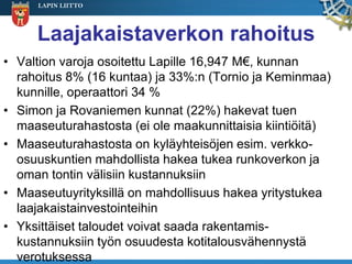 LAPIN LIITTO




     Laajakaistaverkon rahoitus
• Valtion varoja osoitettu Lapille 16,947 M€, kunnan
  rahoitus 8% (16 kuntaa) ja 33%:n (Tornio ja Keminmaa)
  kunnille, operaattori 34 %
• Simon ja Rovaniemen kunnat (22%) hakevat tuen
  maaseuturahastosta (ei ole maakunnittaisia kiintiöitä)
• Maaseuturahastosta on kyläyhteisöjen esim. verkko-
  osuuskuntien mahdollista hakea tukea runkoverkon ja
  oman tontin välisiin kustannuksiin
• Maaseutuyrityksillä on mahdollisuus hakea yritystukea
  laajakaistainvestointeihin
• Yksittäiset taloudet voivat saada rakentamis-
  kustannuksiin työn osuudesta kotitalousvähennystä
  verotuksessa
 