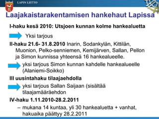 LAPIN LIITTO



Laajakaistarakentamisen hankehaut Lapissa
 I-haku kesä 2010: Utsjoen kunnan kolme hankealuetta
        Yksi tarjous
 II-haku 21.6- 31.8.2010 Inarin, Sodankylän, Kittilän,
     Muonion, Pelko-senniemen, Kemijärven, Sallan, Pellon
     ja Simon kunnissa yhteensä 16 hankealueelle.
        yksi tarjous Simon kunnan kahdelle hankealueelle
        (Alaniemi-Soikko)
 III uusintahaku tilaajaehdolla
        yksi tarjous Sallan Saijaan (sisältää
        tilaajamääräehdon
 IV-haku 1.11.2010-28.2.2011
      – mukana 14 kuntaa, yli 30 hankealuetta + vanhat,
        hakuaika päättyy 28.2.2011
 