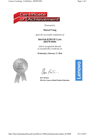 Presented to
Marcel Vang
upon the successful completion of
IdeaTab K3011W Lynx 
(RITW1050) 
and in recognition thereof
is awarded this certificate on
Wednesday, February 17, 2016
Page 1 of 1Lenovo Learning - Certificate - RITW1050
07/11/2017http://lenovolearning.bhivesoft.com/bhive/t/1004/certificate.jsp?content_id=8004
 