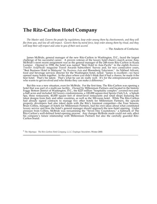 The Ritz-Carlton Hotel Company
    The Master said, Govern the people by regulations, keep order among them by chastisements, and they will
flee from you, and lose all self-respect. Govern them by moral force, keep order among them by ritual, and they
will keep their self-respect and come to you of their own accord.
                                                                                — The Analects of Confucius


   James McBride, general manager of the new Ritz-Carlton in Washington, D.C., faced the largest
challenge of his successful career. A proven veteran of the luxury hotel chain’s march across Asia,
McBride’s most recent assignment was as the general manager of the 248-room Ritz-Carlton in Kuala
Lumpur. Opened in 1998, the hotel was named “Best Hotel in Asia-Pacific” in the eighth Business
Traveler Asia/Pacific magazine Travel Awards Subscribers’ Survey and, for two consecutive years,
“Best Business Hotel in Malaysia” by Business Asia and Bloomberg Television.1 As Nikheel Advani,
food and beverage services director for the Washington hotel, noted: “James is excellent—we have
opened many hotels together. In the place where you didn’t think that it had a chance, he made it the
best hotel. That’s his talent. That’s what he can do really well. It’s for the entrepreneurial person
who wants to get involved and who thinks they can make a difference.”

    But this was a new situation, even for McBride. For the first time, The Ritz-Carlton was opening a
hotel that was part of a multi-use facility. Owned by Millennium Partners and located in the historic
Foggy Bottom district of Washington, D.C., the $225 million “hospitality complex” covered two-and-
a-half acres and included 162 luxury condominiums, a 100,000 square-foot Sports Club/LA, a Splash
Spa, three restaurants, 40,000 square feet of street-level restaurants and retail shops featuring the
latest designs from Italy and other countries, as well as the 300-room hotel. While The Ritz-Carlton
had already signed contracts to manage five other hotels for Millennium Partners, the upscale
property developers had also inked deals with the Ritz’s foremost competitor—the Four Seasons.
Brian Collins, manager of hotels for Millennium Partners, had his own ideas about what constituted
luxury service and how the hotel’s general manager should approach the new-hotel opening. Under
pressure from Collins, McBride was reexamining the “Seven Day Countdown,” a hallmark of The
Ritz-Carlton’s well-defined hotel-opening process. Any changes McBride made could not only affect
his company’s future relationship with Millennium Partners but also the carefully guarded Ritz-
Carlton brand.



1
    The Mystique: The Ritz-Carlton Hotel Company, L.L.C. Employee Newsletter, Winter 2000.
 