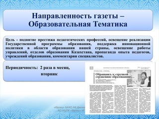 «Өрлеу» БАҰО АҚ филиалы СҚО ПҚ БАИ
АО НЦПК «Өрлеу» ИПК ПР по СКО
Направленность газеты –
Образовательная Тематика
Цель - поднятие престижа педагогических профессий, освещение реализации
Государственной программы образования, поддержка инновационной
политики в области образования нашей страны, освещение работы
управлений, отделов образования Казахстана, пропаганда опыта педагогов,
учреждений образования, комментарии специалистов.
Периодичность: 2 раза в месяц,
вторник
 