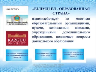 «БІЛІМДI ЕЛ - ОБРАЗОВАННАЯ
СТРАНА»
взаимодействует со многими
образовательными организациями,
вузами, колледжами, школами,
учреждениями дополнительного
образования, поднимает вопросы
дошкольного образования.
«Өрлеу» БАҰО АҚ филиалы СҚО ПҚ БАИ
АО НЦПК «Өрлеу» ИПК ПР по СКО
 