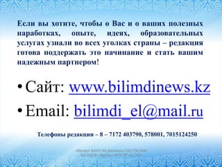 «Өрлеу» БАҰО АҚ филиалы СҚО ПҚ БАИ
АО НЦПК «Өрлеу» ИПК ПР по СКО
•Сайт: www.bilimdinews.kz
•Email: bilimdi_el@mail.ru
Телефоны редакции – 8 – 7172 403790, 578001, 7015124250
Если вы хотите, чтобы о Вас и о ваших полезных
наработках, опыте, идеях, образовательных
услугах узнали во всех уголках страны – редакция
готова поддержать это начинание и стать вашим
надежным партнером!
 
