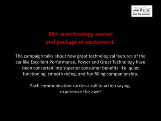 Ritz -a technology marvel
and package of excitement.
The campaign talks about how great technological features of the
car like Excellent Performance, Power and Great Technology have
been converted into superior consumer benefits like quiet
functioning, smooth riding, and fun filling companionship.
Each communication carries a call to action saying,
experience the awe!
 